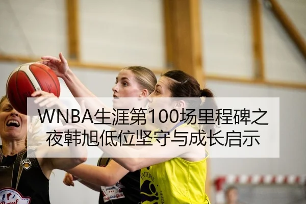 WNBA生涯第100场里程碑之夜韩旭低位坚守与成长启示